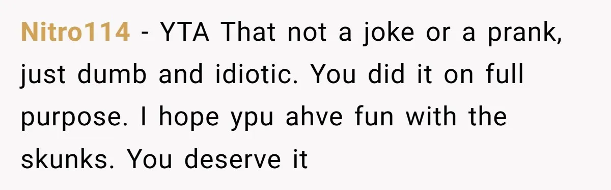 Nitro114 − YTA That not a joke or a prank, just dumb and idiotic. You did it on full purpose. I hope ypu ahve fun with the skunks. You deserve...