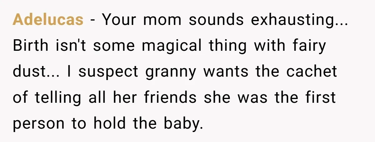 Adelucas − Your mom sounds exhausting... Birth isn't some magical thing with fairy dust... I suspect granny wants the cachet of telling all her friends she was the first person...