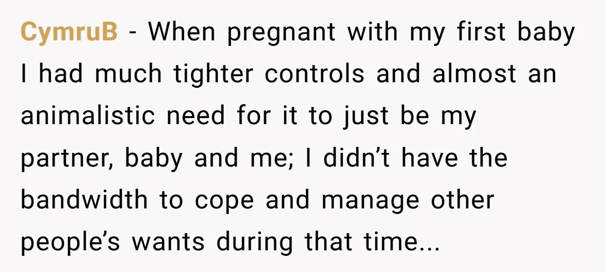 CymruB − When pregnant with my first baby I had much tighter controls and almost an animalistic need for it to just be my partner, baby and me; I didn’t...