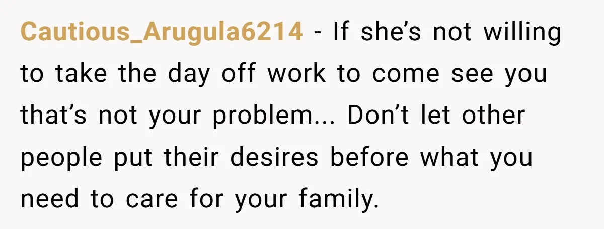 Cautious_Arugula6214 − If she’s not willing to take the day off work to come see you that’s not your problem... Don’t let other people put their desires before what you...