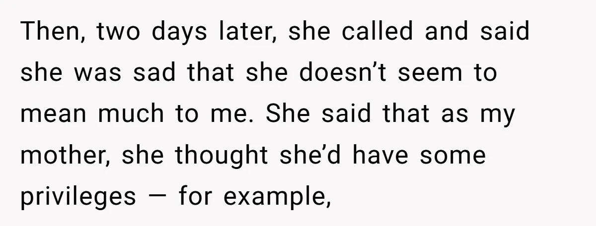 Then, two days later, she called and said she was sad that she doesn’t seem to mean much to me. She said that as my mother, she thought she’d have...