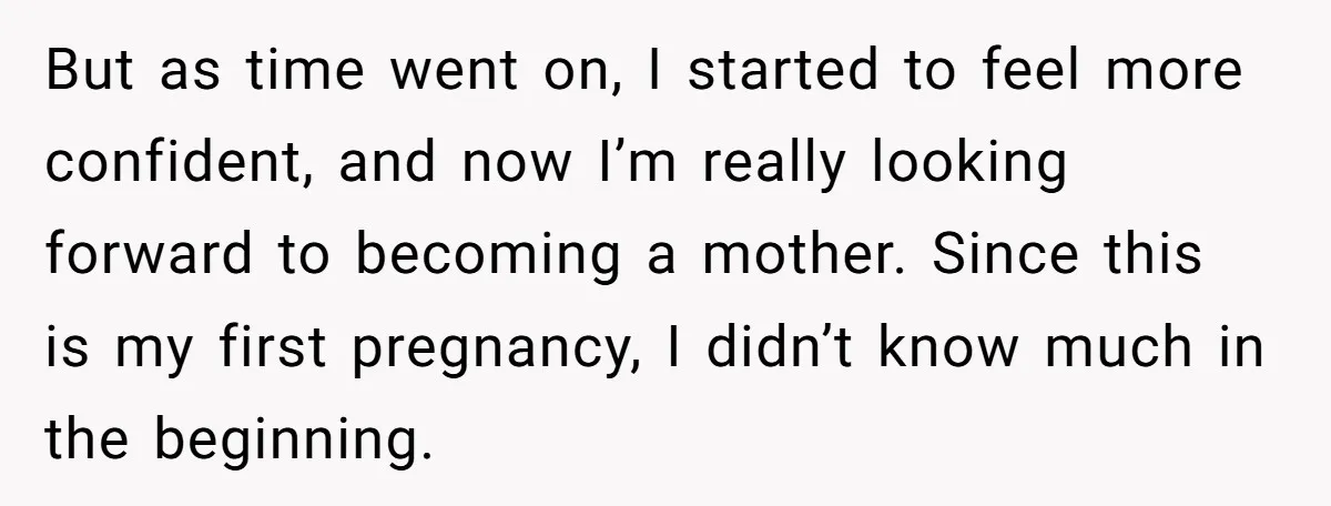 But as time went on, I started to feel more confident, and now I’m really looking forward to becoming a mother. Since this is my first pregnancy, I didn’t know...