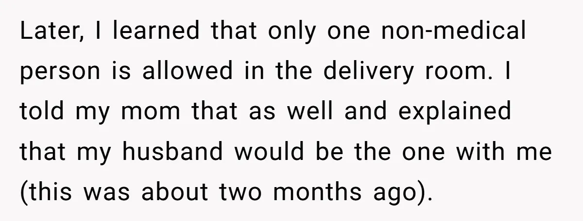 Later, I learned that only one non-medical person is allowed in the delivery room. I told my mom that as well and explained that my husband would be the one...
