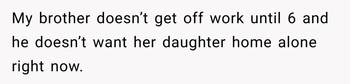 My brother doesn’t get off work until 6 and he doesn’t want her daughter home alone right now.