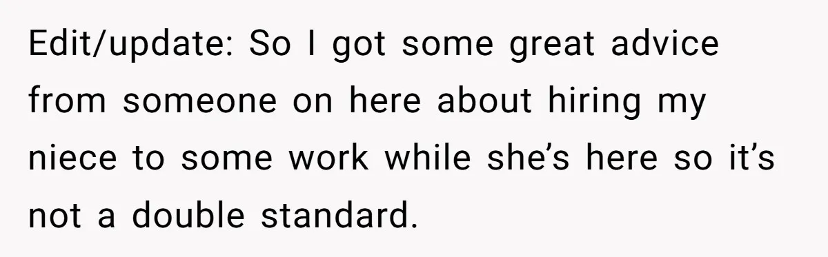 Edit/update: So I got some great advice from someone on here about hiring my niece to some work while she’s here so it’s not a double standard.