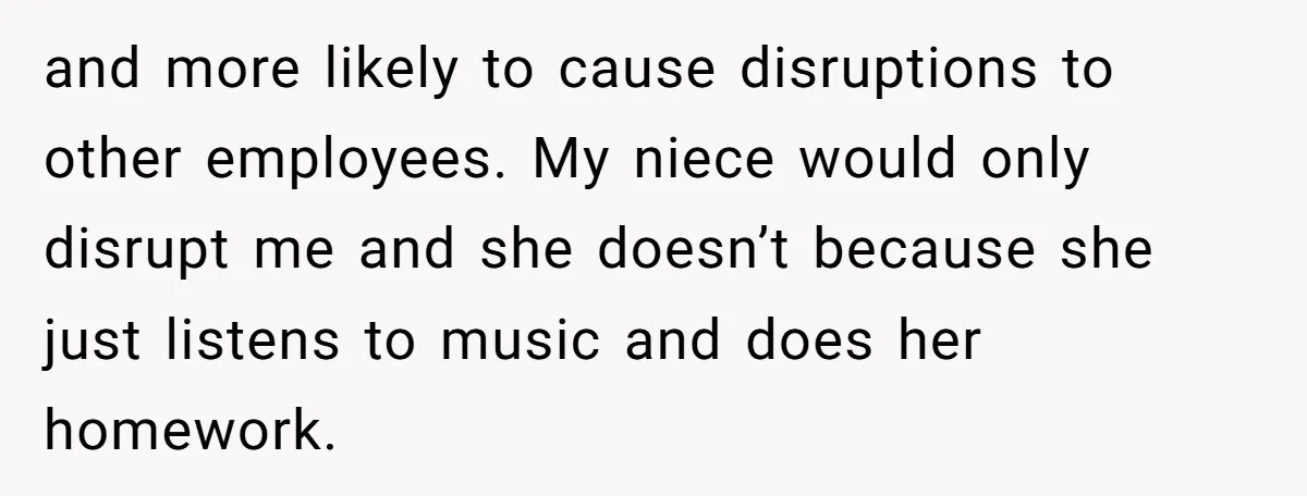 and more likely to cause disruptions to other employees. My niece would only disrupt me and she doesn’t because she just listens to music and does her homework.