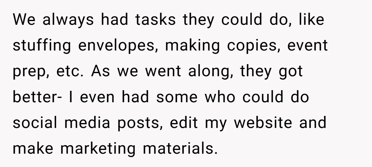 We always had tasks they could do, like stuffing envelopes, making copies, event prep, etc. As we went along, they got better- I even had some who could do social...