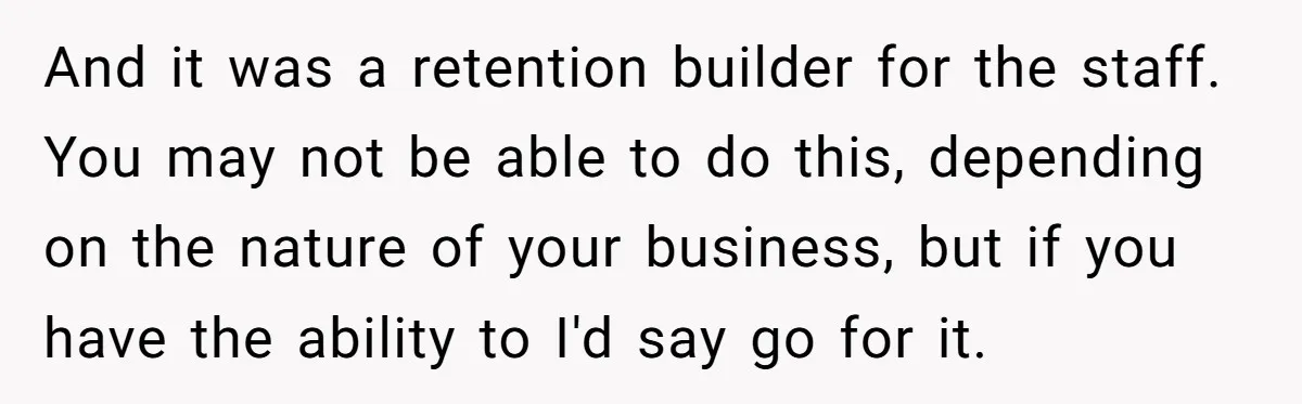 And it was a retention builder for the staff. You may not be able to do this, depending on the nature of your business, but if you have the ability...