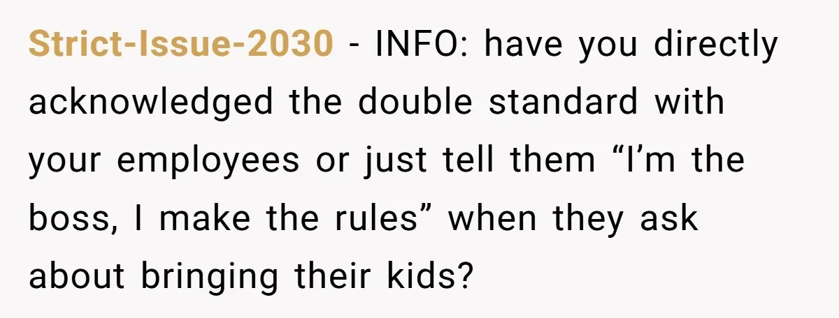 Strict-Issue-2030 − INFO: have you directly acknowledged the double standard with your employees or just tell them “I’m the boss, I make the rules” when they ask about bringing their...