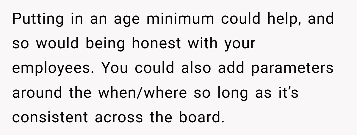 Putting in an age minimum could help, and so would being honest with your employees. You could also add parameters around the when/where so long as it’s consistent across the...