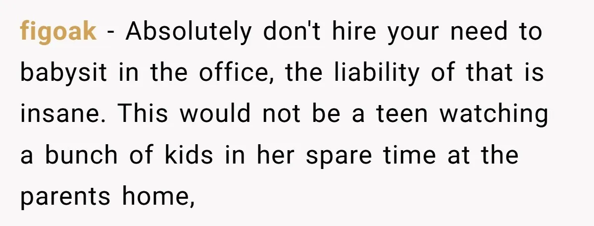 figoak − Absolutely don't hire your need to babysit in the office, the liability of that is insane. This would not be a teen watching a bunch of kids in...