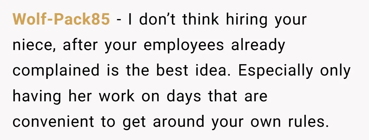 Wolf-Pack85 − I don’t think hiring your niece, after your employees already complained is the best idea. Especially only having her work on days that are convenient to get around...