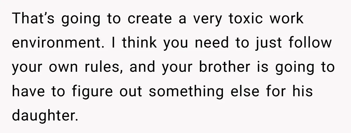 That’s going to create a very toxic work environment. I think you need to just follow your own rules, and your brother is going to have to figure out something...