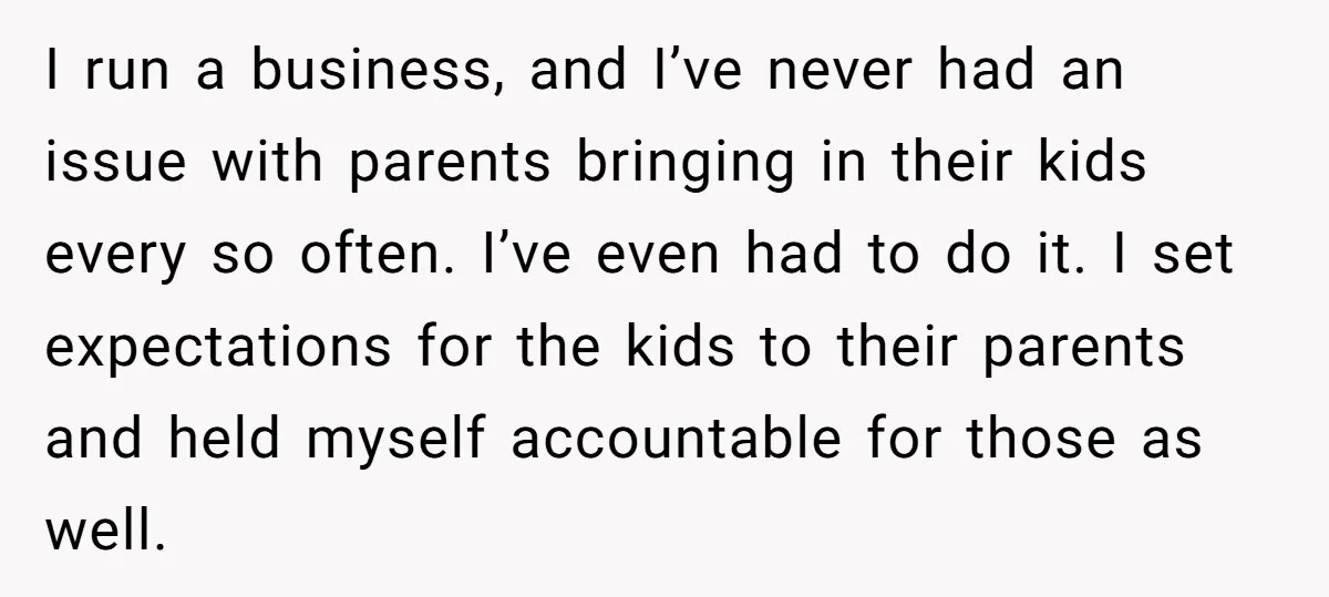 I run a business, and I’ve never had an issue with parents bringing in their kids every so often. I’ve even had to do it. I set expectations for the...