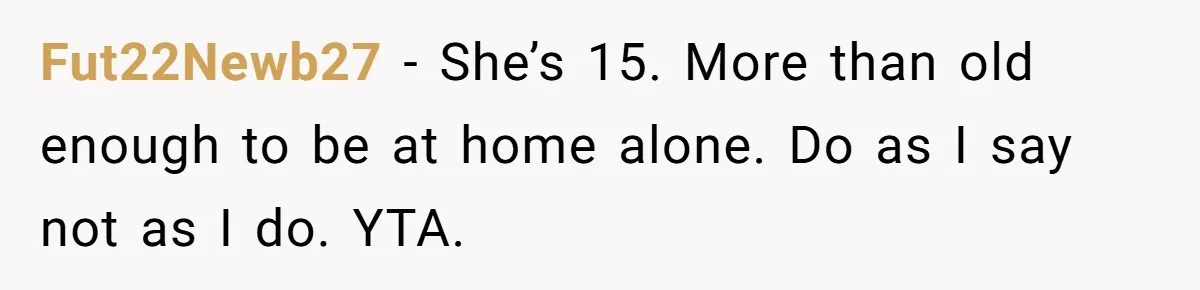 Fut22Newb27 − She’s 15. More than old enough to be at home alone. Do as I say not as I do. YTA.