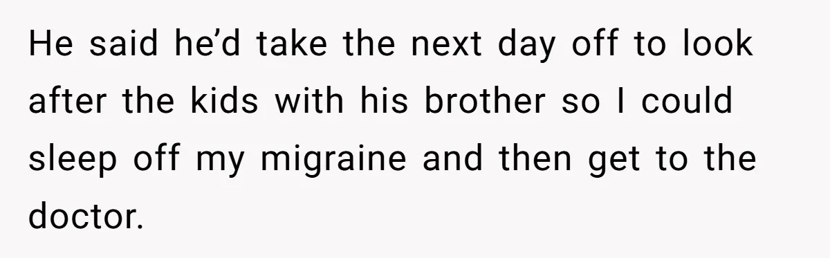 He said he’d take the next day off to look after the kids with his brother so I could sleep off my migraine and then get to the doctor.
