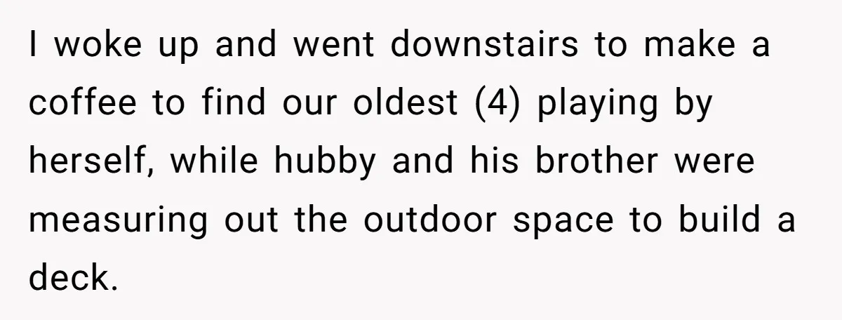 I woke up and went downstairs to make a coffee to find our oldest (4) playing by herself, while hubby and his brother were measuring out the outdoor space to...
