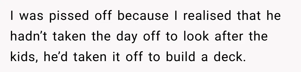 I was pissed off because I realised that he hadn’t taken the day off to look after the kids, he’d taken it off to build a deck.