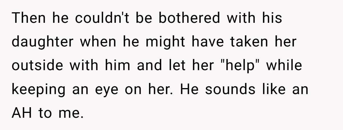 Then he couldn't be bothered with his daughter when he might have taken her outside with him and let her "help" while keeping an eye on her. He sounds like...