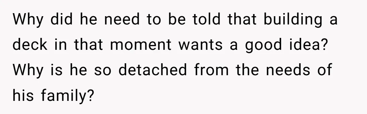 Why did he need to be told that building a deck in that moment wants a good idea? Why is he so detached from the needs of his family?