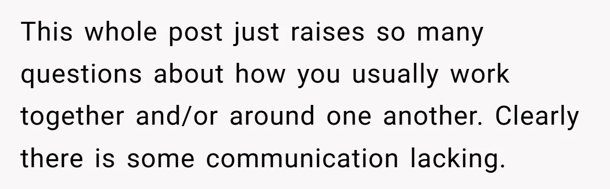 This whole post just raises so many questions about how you usually work together and/or around one another. Clearly there is some communication lacking.