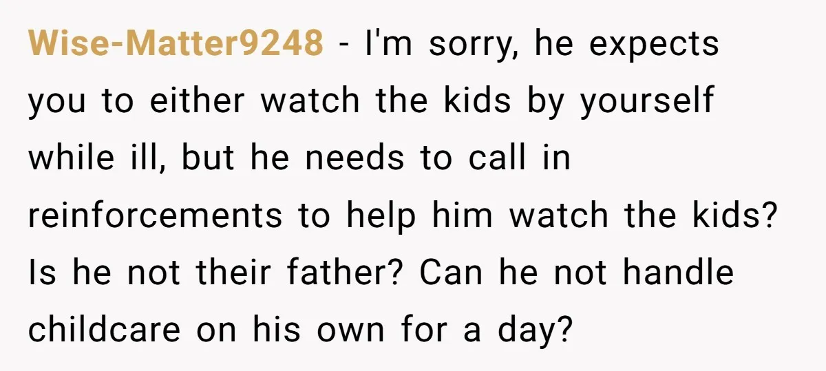 Wise-Matter9248 − I'm sorry, he expects you to either watch the kids by yourself while ill, but he needs to call in reinforcements to help him watch the kids? Is...