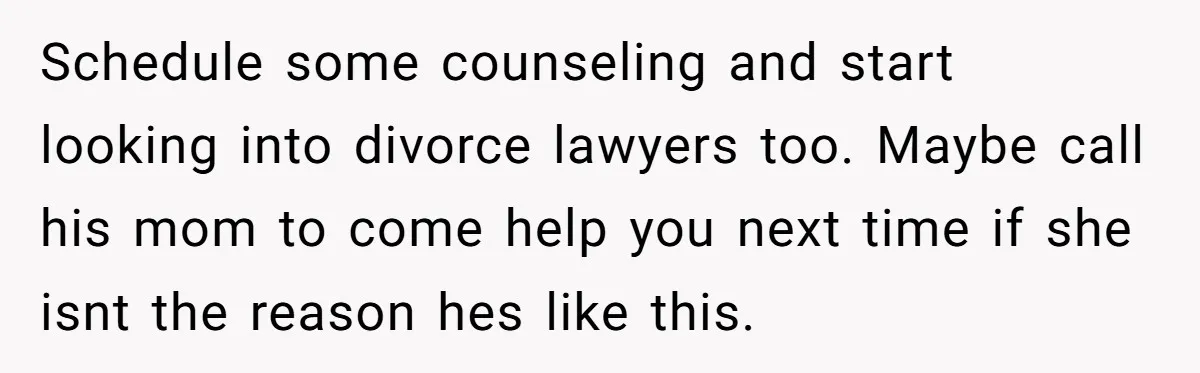 Schedule some counseling and start looking into divorce lawyers too. Maybe call his mom to come help you next time if she isnt the reason hes like this.