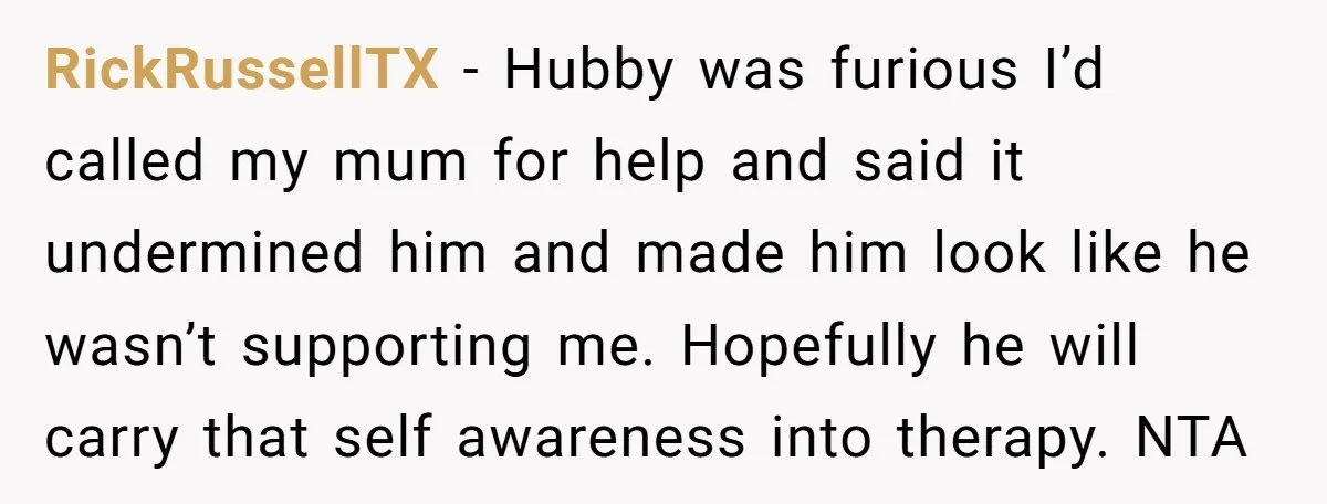 RickRussellTX − Hubby was furious I’d called my mum for help and said it undermined him and made him look like he wasn’t supporting me. Hopefully he will carry that...
