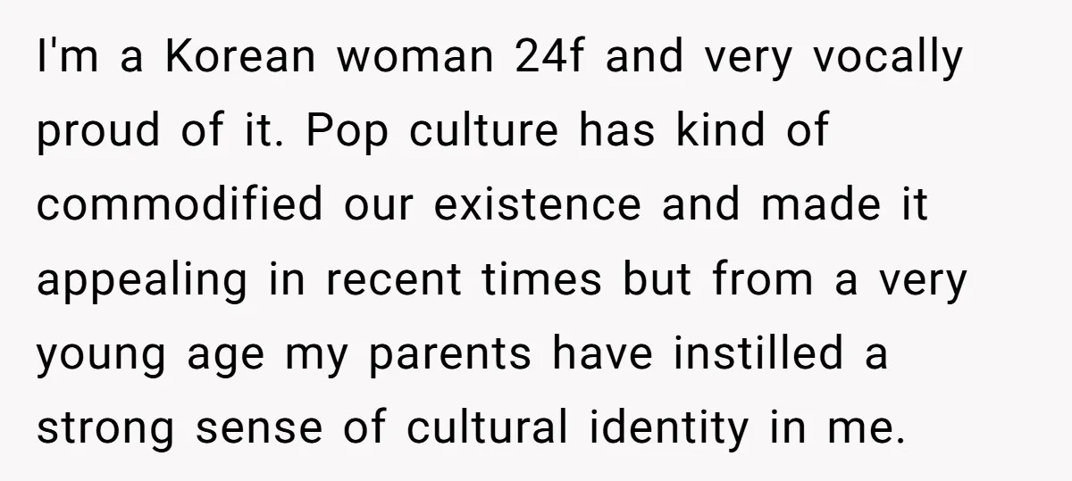 I'm a Korean woman 24f and very vocally proud of it. Pop culture has kind of commodified our existence and made it appealing in recent times but from a very...