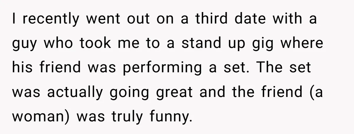 I recently went out on a third date with a guy who took me to a stand up gig where his friend was performing a set. The set was actually...