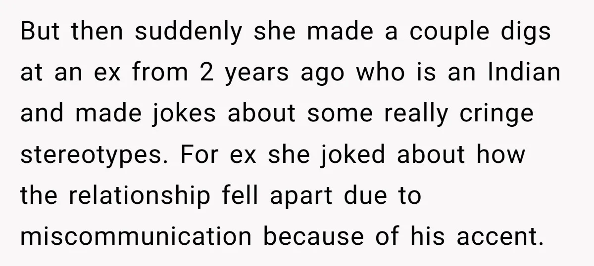 But then suddenly she made a couple digs at an ex from 2 years ago who is an Indian and made jokes about some really cringe stereotypes. For ex she...