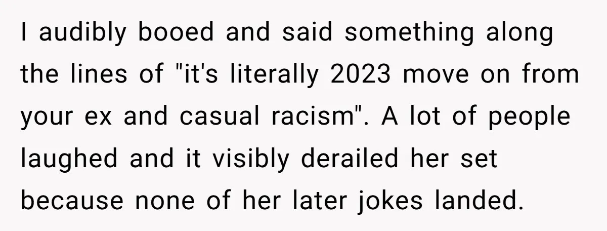 I audibly booed and said something along the lines of "it's literally 2023 move on from your ex and casual racism". A lot of people laughed and it visibly derailed...