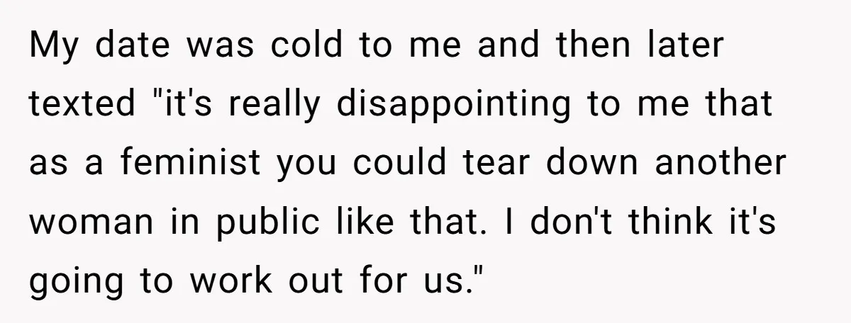 My date was cold to me and then later texted "it's really disappointing to me that as a feminist you could tear down another woman in public like that. I...
