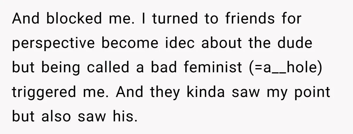 And blocked me. I turned to friends for perspective become idec about the dude but being called a bad feminist (=a__hole) triggered me. And they kinda saw my point but...