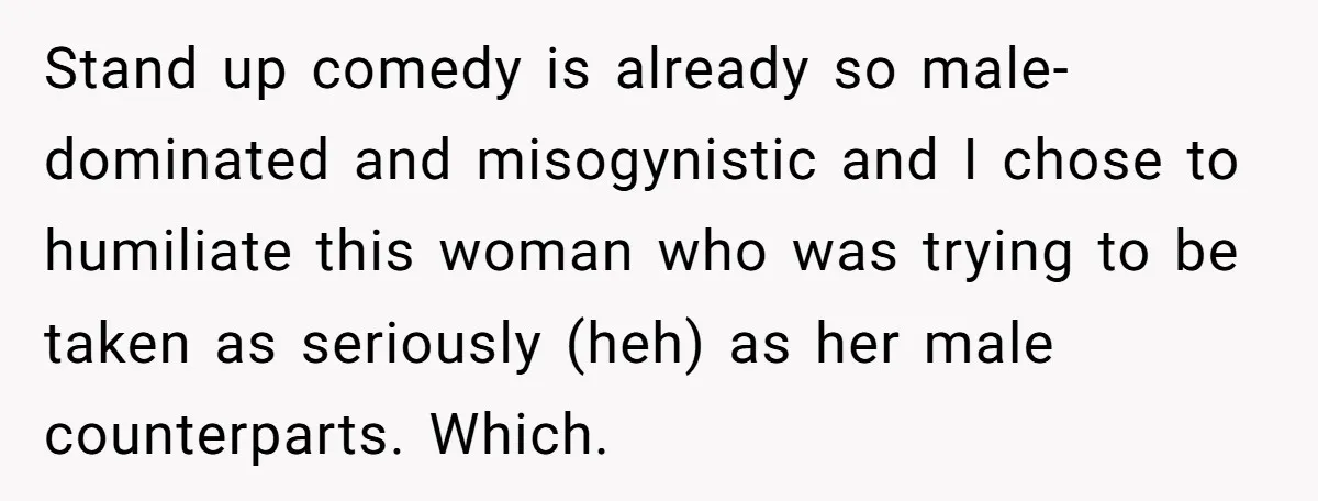 Stand up comedy is already so male-dominated and misogynistic and I chose to humiliate this woman who was trying to be taken as seriously (heh) as her male counterparts. Which.