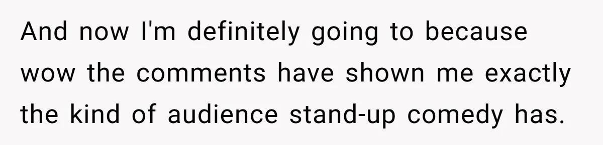 And now I'm definitely going to because wow the comments have shown me exactly the kind of audience stand-up comedy has.