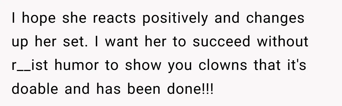 I hope she reacts positively and changes up her set. I want her to succeed without r__ist humor to show you clowns that it's doable and has been done!!!