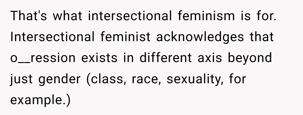 That's what intersectional feminism is for. Intersectional feminist acknowledges that o__ression exists in different axis beyond just gender (class, race, sexuality, for example.)