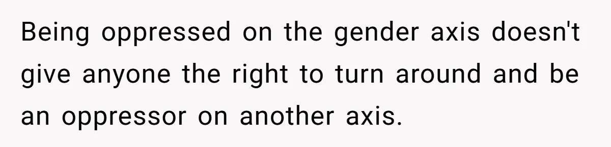 Being oppressed on the gender axis doesn't give anyone the right to turn around and be an oppressor on another axis.