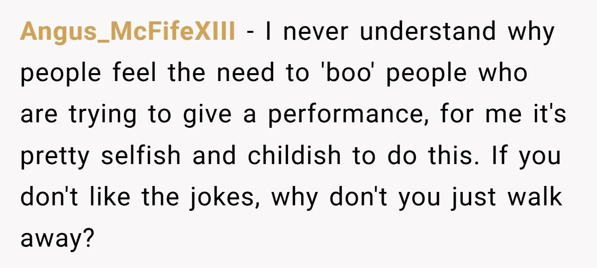 Angus_McFifeXIII − I never understand why people feel the need to 'boo' people who are trying to give a performance, for me it's pretty selfish and childish to do this....