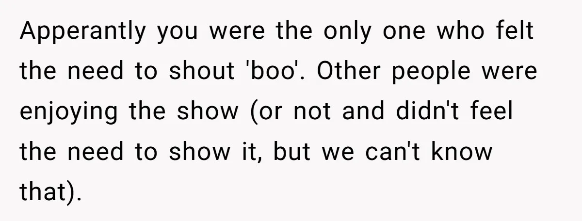 Apperantly you were the only one who felt the need to shout 'boo'. Other people were enjoying the show (or not and didn't feel the need to show it, but...