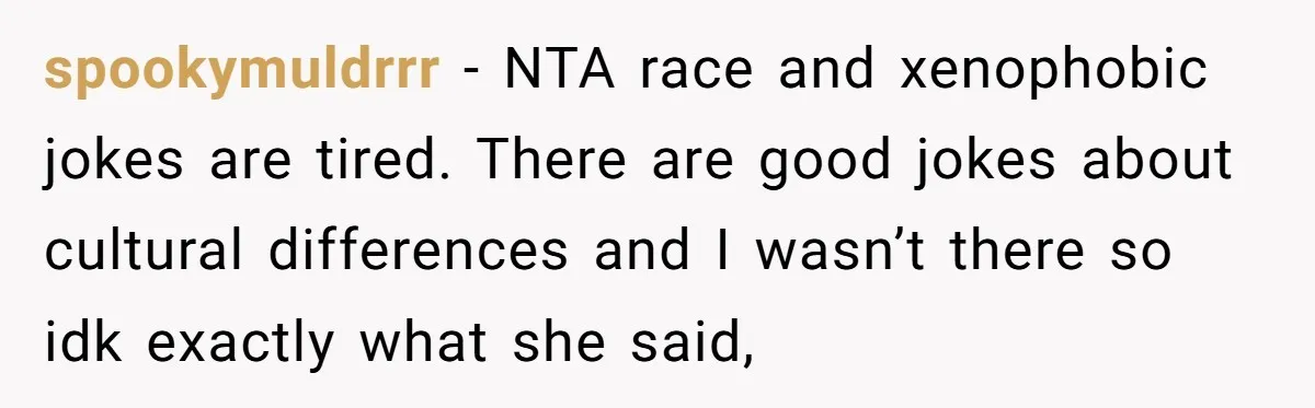 spookymuldrrr − NTA race and xenophobic jokes are tired. There are good jokes about cultural differences and I wasn’t there so idk exactly what she said,