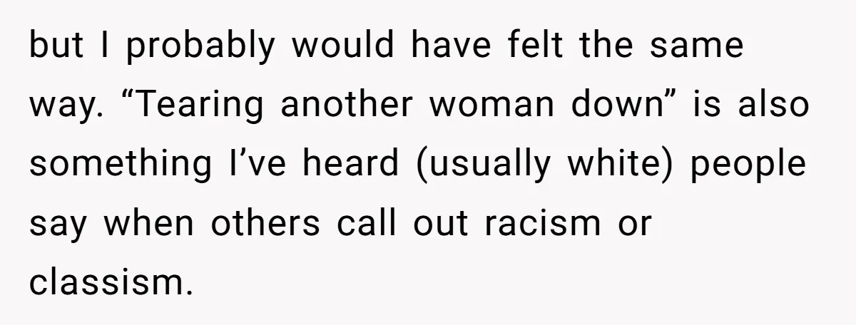but I probably would have felt the same way. “Tearing another woman down” is also something I’ve heard (usually white) people say when others call out racism or classism.