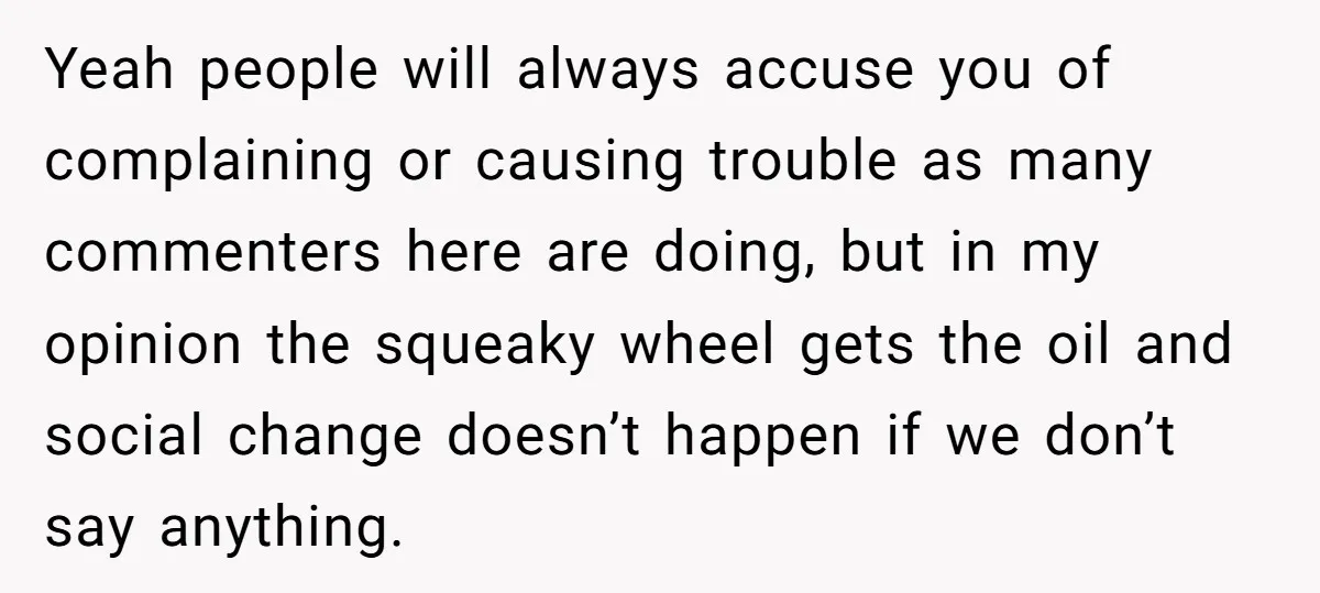 Yeah people will always accuse you of complaining or causing trouble as many commenters here are doing, but in my opinion the squeaky wheel gets the oil and social change...