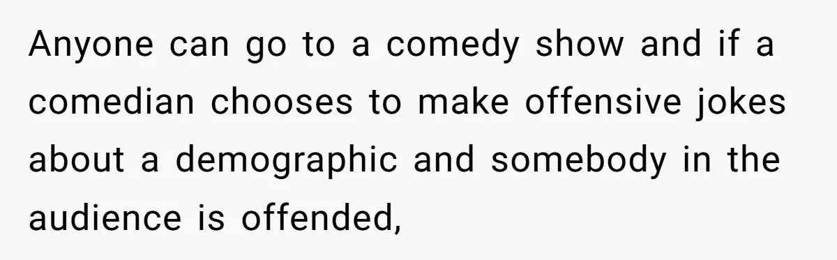 Anyone can go to a comedy show and if a comedian chooses to make offensive jokes about a demographic and somebody in the audience is offended,