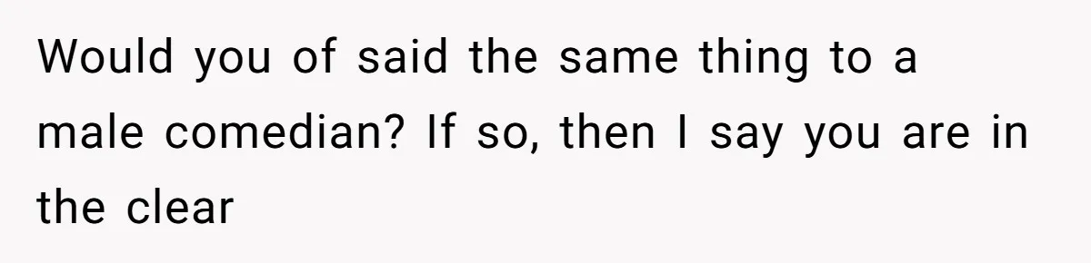 Would you of said the same thing to a male comedian? If so, then I say you are in the clear