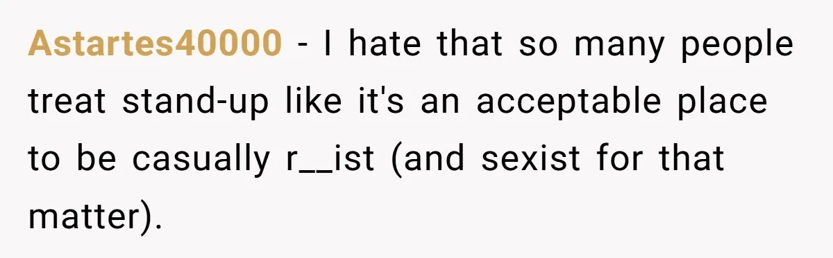 Astartes40000 − I hate that so many people treat stand-up like it's an acceptable place to be casually r__ist (and sexist for that matter).