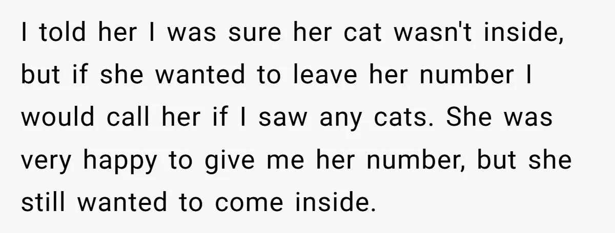 I told her I was sure her cat wasn't inside, but if she wanted to leave her number I would call her if I saw any cats. She was very...