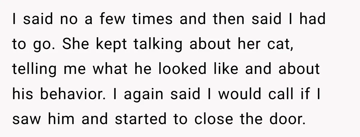 I said no a few times and then said I had to go. She kept talking about her cat, telling me what he looked like and about his behavior. I...