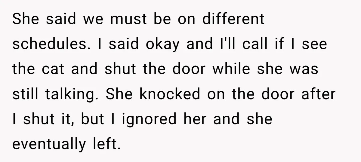 She said we must be on different schedules. I said okay and I'll call if I see the cat and shut the door while she was still talking. She knocked...